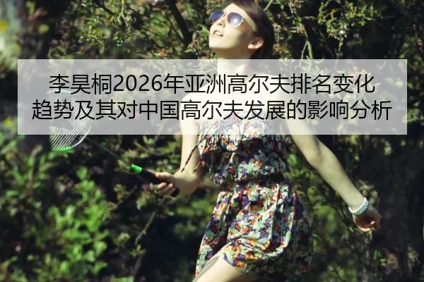 李昊桐2026年亚洲高尔夫排名变化趋势及其对中国高尔夫发展的影响分析