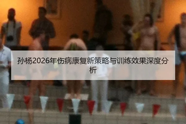 孙杨2026年伤病康复新策略与训练效果深度分析